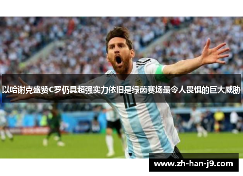 以哈谢克盛赞C罗仍具超强实力依旧是绿茵赛场最令人畏惧的巨大威胁
