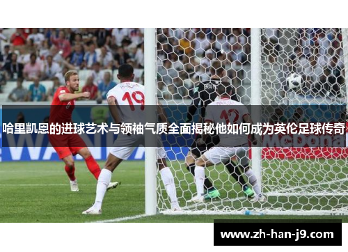 哈里凯恩的进球艺术与领袖气质全面揭秘他如何成为英伦足球传奇 哈里凯恩的进球艺术与领袖气质全面揭秘他如何成为英伦足球传奇