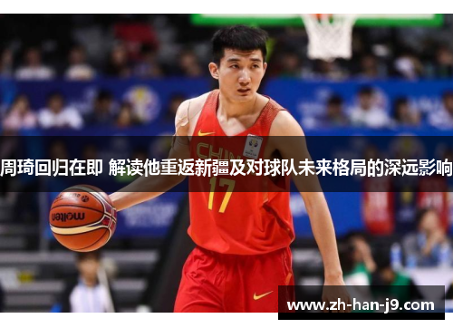 周琦回归在即 解读他重返新疆及对球队未来格局的深远影响