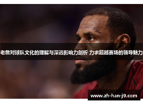 老詹对球队文化的理解与深远影响力剖析 力求超越赛场的领导魅力
