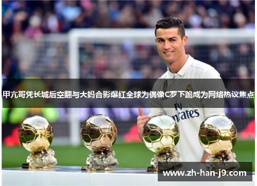 甲亢哥凭长城后空翻与大妈合影爆红全球为偶像C罗下跪成为网络热议焦点