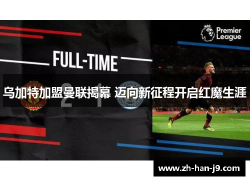 乌加特加盟曼联揭幕 迈向新征程开启红魔生涯