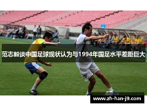 范志毅谈中国足球现状认为与1994年国足水平差距巨大